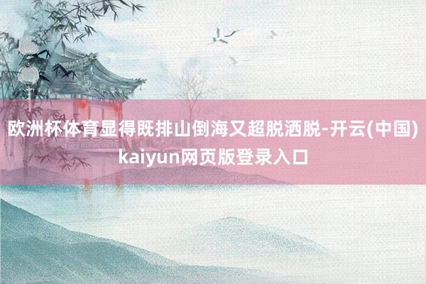 欧洲杯体育显得既排山倒海又超脱洒脱-开云(中国)kaiyun网页版登录入口