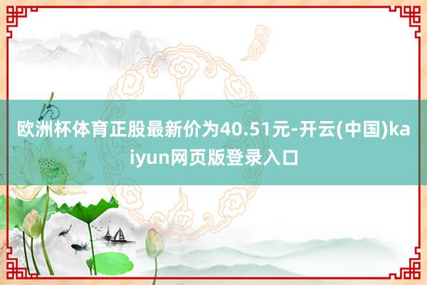 欧洲杯体育正股最新价为40.51元-开云(中国)kaiyun网页版登录入口