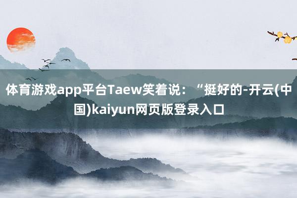体育游戏app平台Taew笑着说：“挺好的-开云(中国)kaiyun网页版登录入口