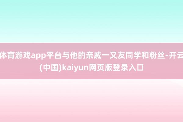 体育游戏app平台与他的亲戚一又友同学和粉丝-开云(中国)kaiyun网页版登录入口