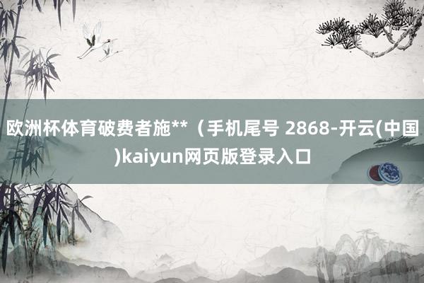 欧洲杯体育破费者施**(手机尾号 2868-开云(中国)kaiyun网页版登录入口
