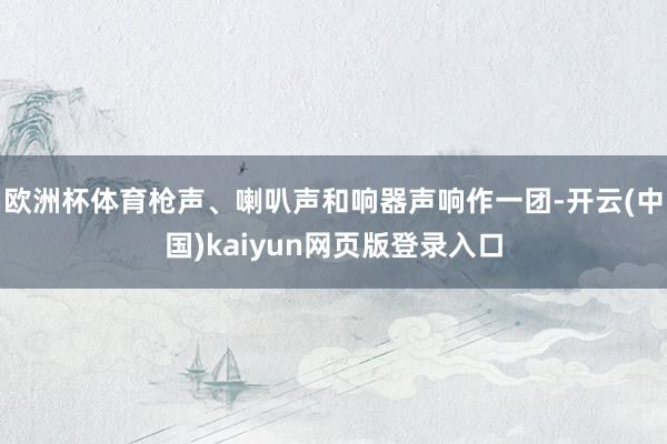 欧洲杯体育枪声、喇叭声和响器声响作一团-开云(中国)kaiyun网页版登录入口
