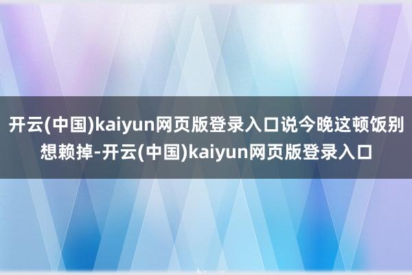 开云(中国)kaiyun网页版登录入口说今晚这顿饭别想赖掉-开云(中国)kaiyun网页版登录入口