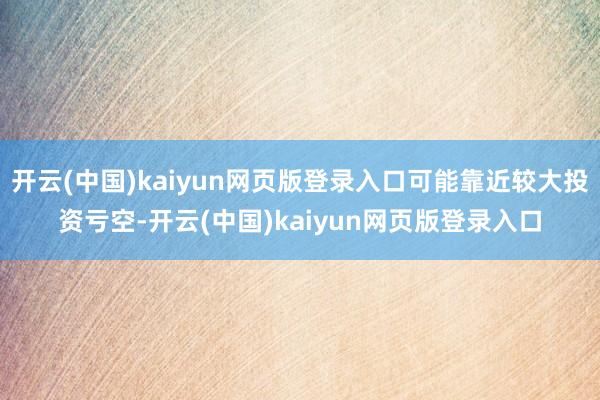 开云(中国)kaiyun网页版登录入口可能靠近较大投资亏空-开云(中国)kaiyun网页版登录入口
