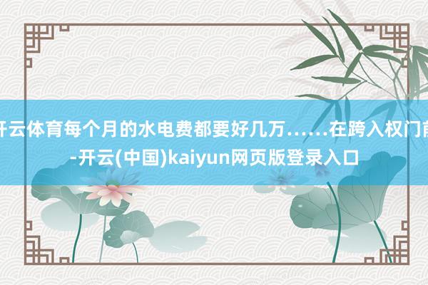 开云体育每个月的水电费都要好几万……在跨入权门前-开云(中国)kaiyun网页版登录入口