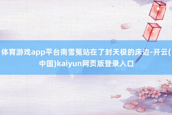 体育游戏app平台南雪冤站在了封天极的床边-开云(中国)kaiyun网页版登录入口