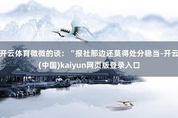 开云体育微微的谈：“报社那边还莫得处分稳当-开云(中国)kaiyun网页版登录入口