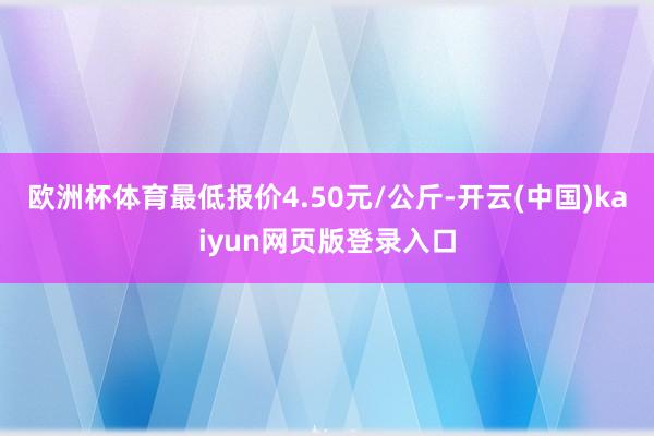 欧洲杯体育最低报价4.50元/公斤-开云(中国)kaiyun网页版登录入口