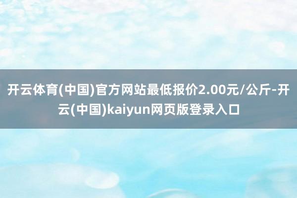 开云体育(中国)官方网站最低报价2.00元/公斤-开云(中国)kaiyun网页版登录入口