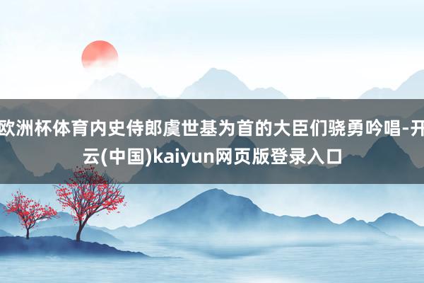 欧洲杯体育内史侍郎虞世基为首的大臣们骁勇吟唱-开云(中国)kaiyun网页版登录入口