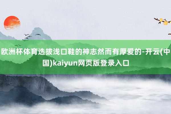 欧洲杯体育选拔浅口鞋的神志然而有厚爱的-开云(中国)kaiyun网页版登录入口