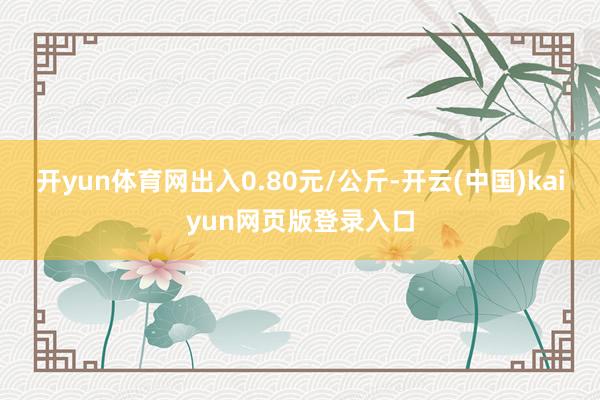 开yun体育网出入0.80元/公斤-开云(中国)kaiyun网页版登录入口