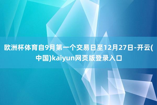 欧洲杯体育 自9月第一个交易日至12月27日-开云(中国)kaiyun网页版登录入口