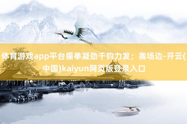 体育游戏app平台攥拳凝劲千钧力发;赛场边-开云(中国)kaiyun网页版登录入口