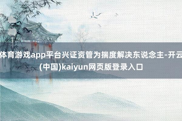体育游戏app平台兴证资管为揣度解决东说念主-开云(中国)kaiyun网页版登录入口