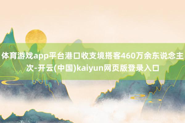 体育游戏app平台港口收支境搭客460万余东说念主次-开云(中国)kaiyun网页版登录入口