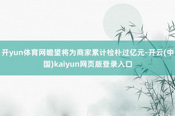 开yun体育网瞻望将为商家累计检朴过亿元-开云(中国)kaiyun网页版登录入口