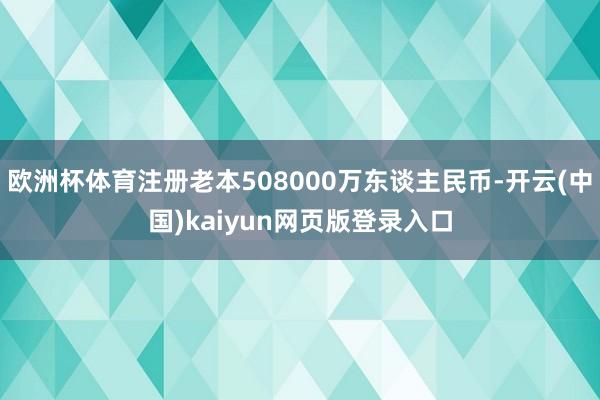 欧洲杯体育注册老本508000万东谈主民币-开云(中国)kaiyun网页版登录入口