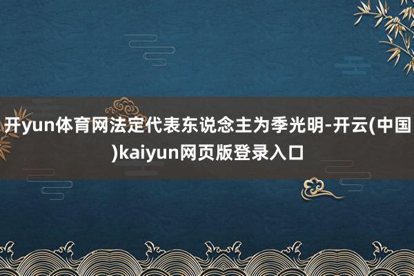 开yun体育网法定代表东说念主为季光明-开云(中国)kaiyun网页版登录入口