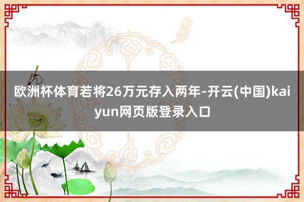 欧洲杯体育若将26万元存入两年-开云(中国)kaiyun网页版登录入口