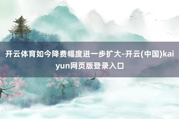 开云体育如今降费幅度进一步扩大-开云(中国)kaiyun网页版登录入口