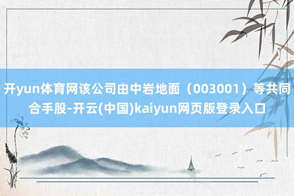 开yun体育网该公司由中岩地面（003001）等共同合手股-开云(中国)kaiyun网页版登录入口