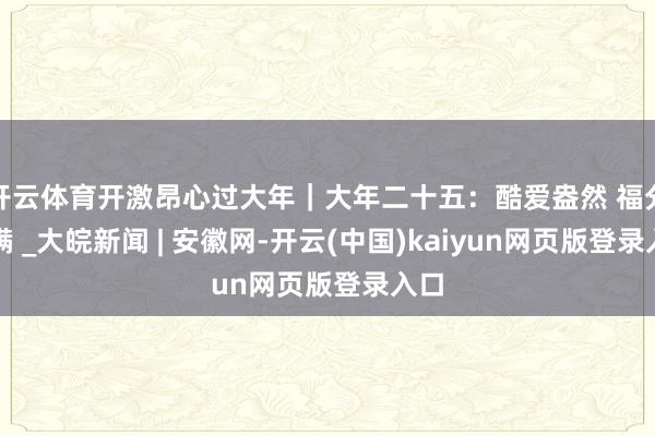 开云体育开激昂心过大年|大年二十五:酷爱盎然 福分满满 _大皖新闻 | 安徽网-开云(中国)kaiyun网页版登录入口