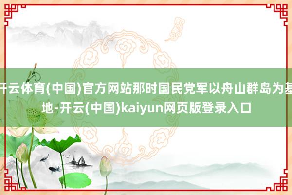 开云体育(中国)官方网站那时国民党军以舟山群岛为基地-开云(中国)kaiyun网页版登录入口