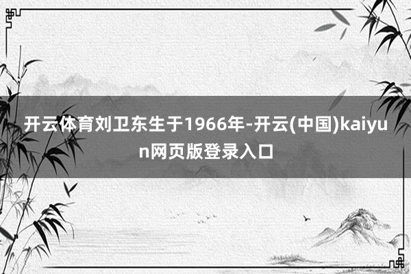 开云体育刘卫东生于1966年-开云(中国)kaiyun网页版登录入口