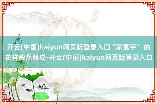 开云(中国)kaiyun网页版登录入口“家寰宇” 的花样毅然酿成-开云(中国)kaiyun网页版登录入口