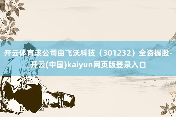 开云体育该公司由飞沃科技（301232）全资握股-开云(中国)kaiyun网页版登录入口