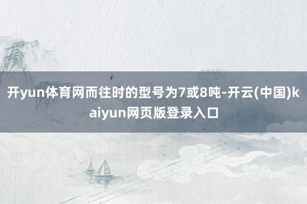 开yun体育网而往时的型号为7或8吨-开云(中国)kaiyun网页版登录入口