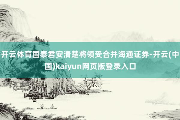 开云体育国泰君安清楚将领受合并海通证券-开云(中国)kaiyun网页版登录入口