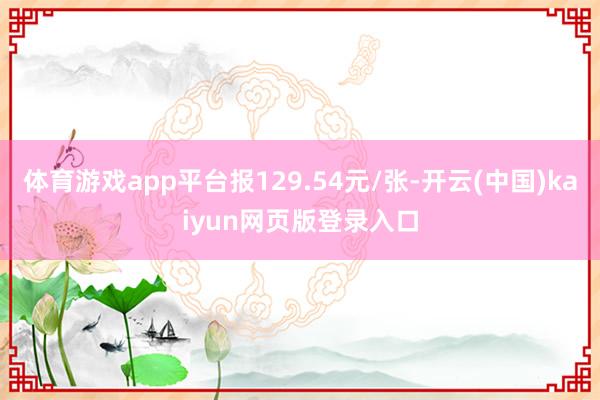 体育游戏app平台报129.54元/张-开云(中国)kaiyun网页版登录入口