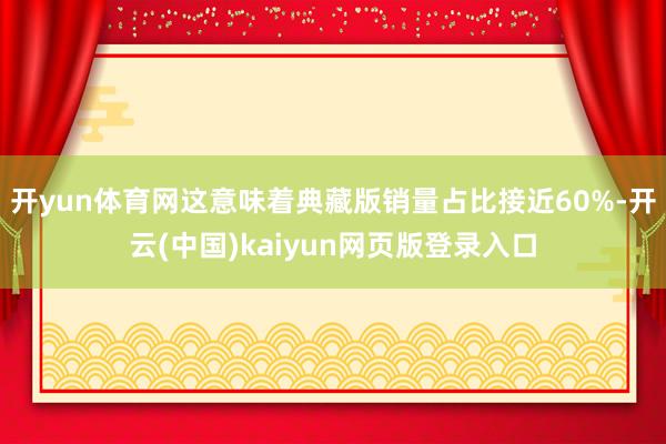 开yun体育网这意味着典藏版销量占比接近60%-开云(中国)kaiyun网页版登录入口