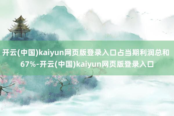 开云(中国)kaiyun网页版登录入口占当期利润总和 67%-开云(中国)kaiyun网页版登录入口