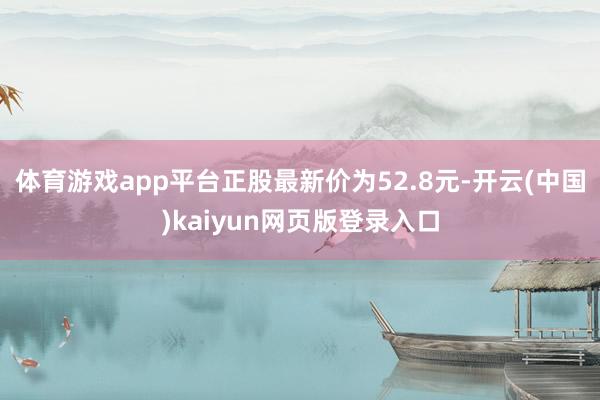 体育游戏app平台正股最新价为52.8元-开云(中国)kaiyun网页版登录入口