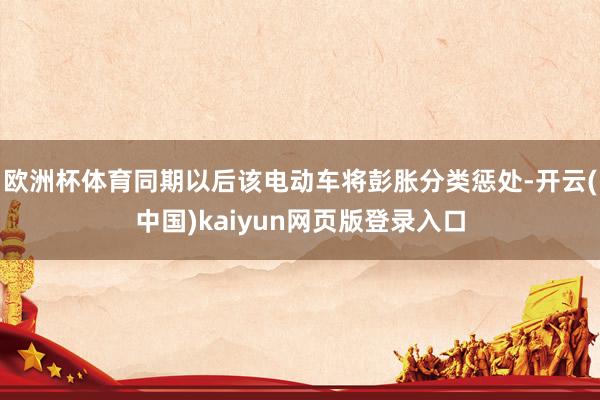 欧洲杯体育同期以后该电动车将彭胀分类惩处-开云(中国)kaiyun网页版登录入口