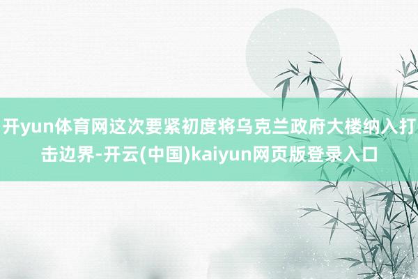 开yun体育网这次要紧初度将乌克兰政府大楼纳入打击边界-开云(中国)kaiyun网页版登录入口