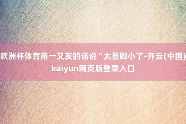 欧洲杯体育用一又友的话说“太显脚小了-开云(中国)kaiyun网页版登录入口
