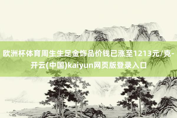 欧洲杯体育周生生足金饰品价钱已涨至1213元/克-开云(中国)kaiyun网页版登录入口