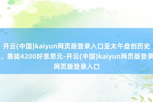 开云(中国)kaiyun网页版登录入口亚太午盘创历史新高、靠拢4200好意思元-开云(中国)kaiyun网页版登录入口