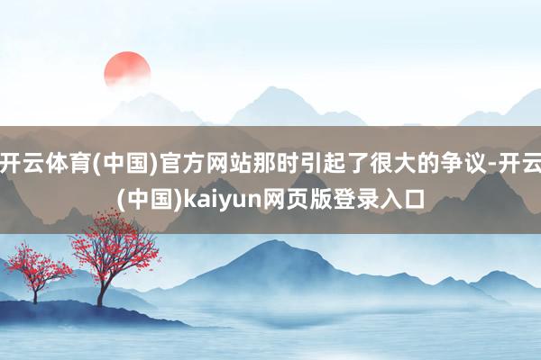 开云体育(中国)官方网站那时引起了很大的争议-开云(中国)kaiyun网页版登录入口