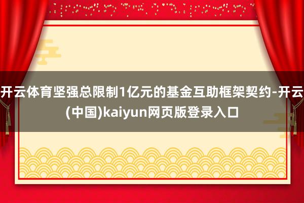 开云体育坚强总限制1亿元的基金互助框架契约-开云(中国)kaiyun网页版登录入口