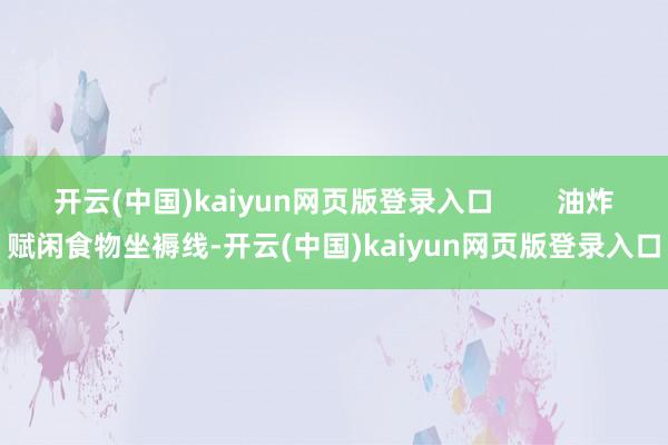 开云(中国)kaiyun网页版登录入口        油炸赋闲食物坐褥线-开云(中国)kaiyun网页版登录入口